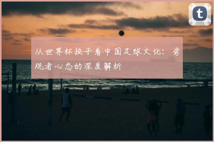 从世界杯段子看中国足球文化:旁观者心态的深度解析