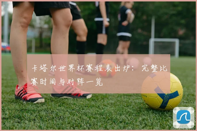 卡塔尔世界杯赛程表出炉：完整比赛时间与对阵一览