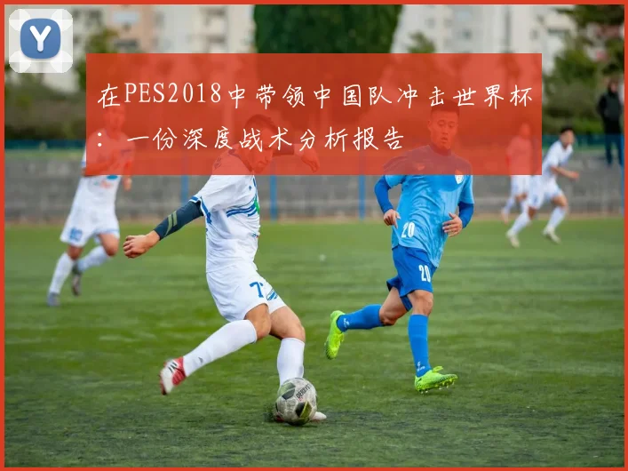 在PES2018中带领中国队冲击世界杯:一份深度战术分析报告