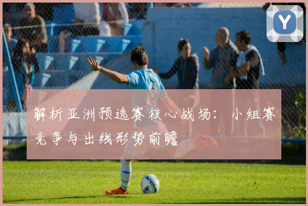 解析亚洲预选赛核心战场：小组赛竞争与出线形势前瞻